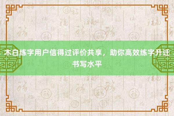 木白练字用户信得过评价共享，助你高效练字升迁书写水平