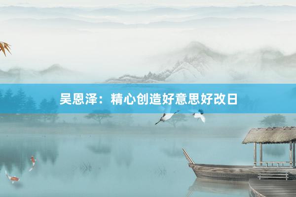 吴恩泽：精心创造好意思好改日