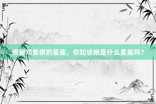 揭秘邓紫棋的星座，你知谈她是什么星座吗？