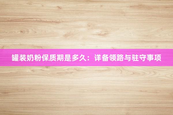罐装奶粉保质期是多久：详备领路与驻守事项