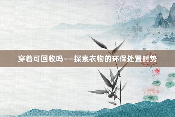穿着可回收吗——探索衣物的环保处置时势