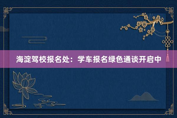 海淀驾校报名处：学车报名绿色通谈开启中